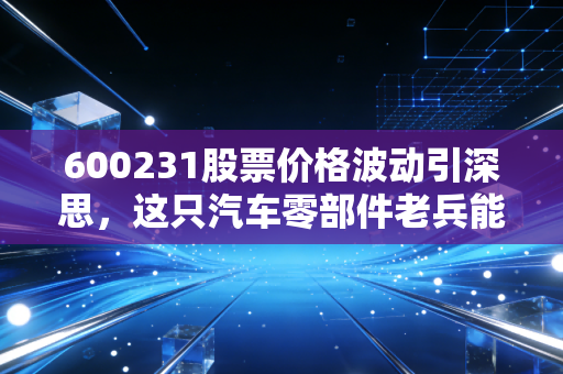 600231股票价格波动引深思,这只汽车零部件老兵能否在新能源浪潮中突围?