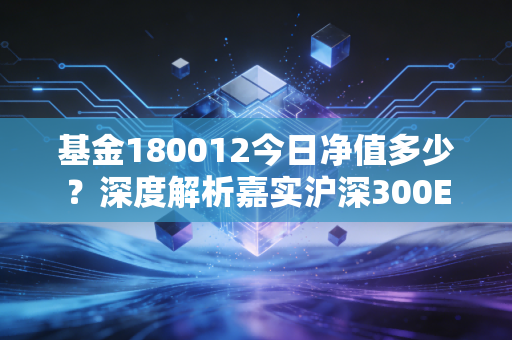 基金180012今日净值多少?深度解析嘉实沪深300ETF联接A的投资逻辑与当下应对策略