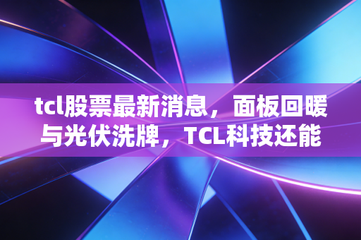 tcl股票最新消息,面板回暖与光伏洗牌,TCL科技还能科技向未来吗?