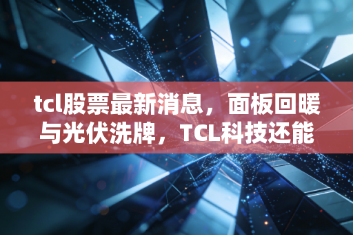 tcl股票最新消息,面板回暖与光伏洗牌,TCL科技还能科技向未来吗?