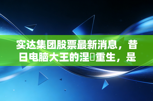 实达集团股票最新消息,昔日电脑大王的涅槃重生,是黄金坑还是深水区?