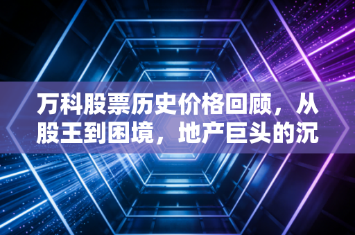 万科股票历史价格回顾，从股王到困境，地产巨头的沉浮录