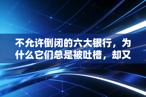 不允许倒闭的六大银行,为什么它们总是被吐槽,却又是你最离不开的依靠?