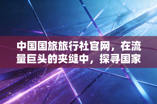 中国国旅旅行社官网,在流量巨头的夹缝中,探寻国家队的生存哲学与信任价值