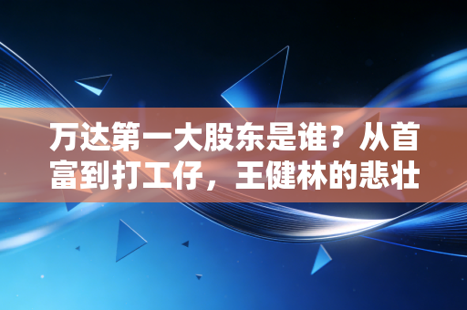 万达第一大股东是谁?从首富到打工仔,王健林的悲壮断舍离