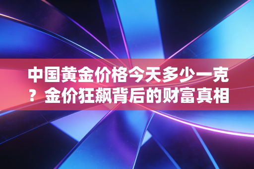 中国黄金价格今天多少一克?金价狂飙背后的财富真相与普通人的避风港