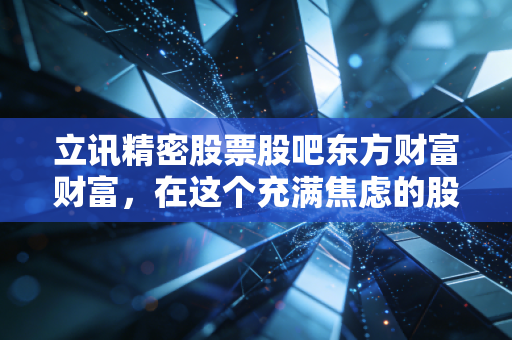 立讯精密股票股吧东方财富财富,在这个充满焦虑的股吧里,我们该如何看懂真正的立讯?
