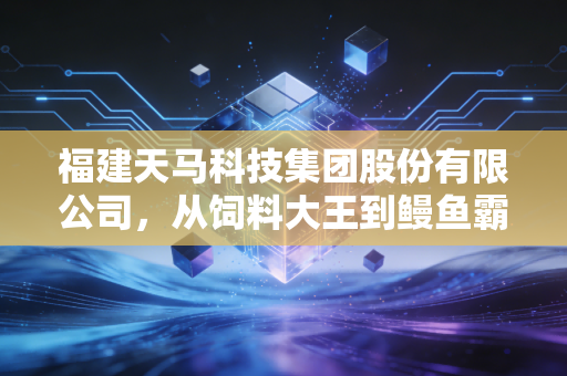 福建天马科技集团股份有限公司,从饲料大王到鳗鱼霸主,这条全产业链的硬核突围之路