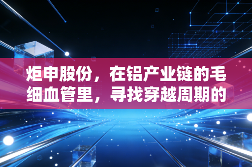 炬申股份,在铝产业链的毛细血管里,寻找穿越周期的确定性