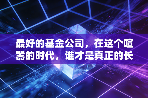 最好的基金公司,在这个喧嚣的时代,谁才是真正的长跑冠军?