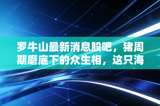 罗牛山最新消息股吧,猪周期磨底下的众生相,这只海南地王还能翻身吗?
