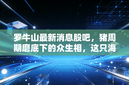 罗牛山最新消息股吧,猪周期磨底下的众生相,这只海南地王还能翻身吗?