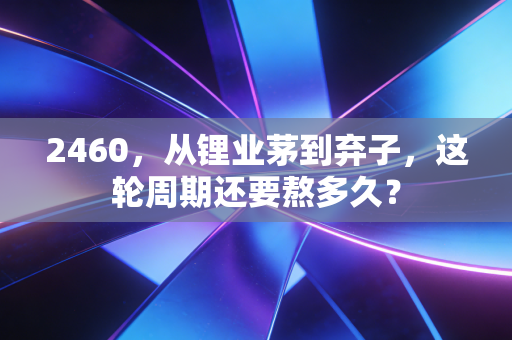 2460,从锂业茅到弃子,这轮周期还要熬多久?