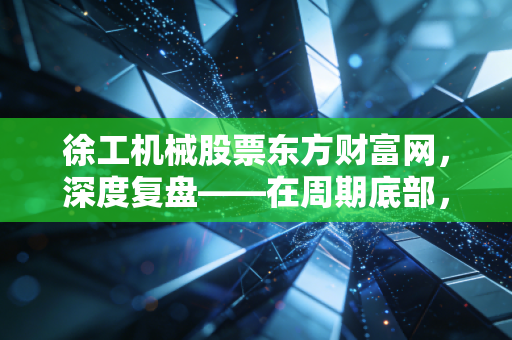 徐工机械股票东方财富网,深度复盘——在周期底部,我们该如何读懂这台印钞机的真实价值?