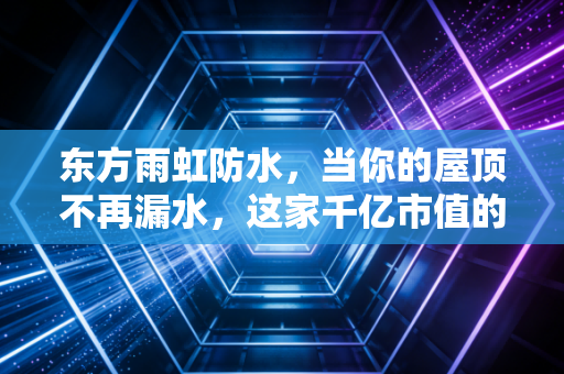 东方雨虹防水,当你的屋顶不再漏水,这家千亿市值的巨头在焦虑什么?
