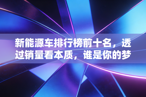 新能源车排行榜前十名,透过销量看本质,谁是你的梦中情车?