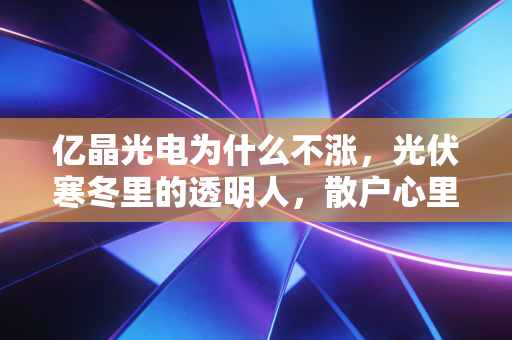亿晶光电为什么不涨,光伏寒冬里的透明人,散户心里的那根刺