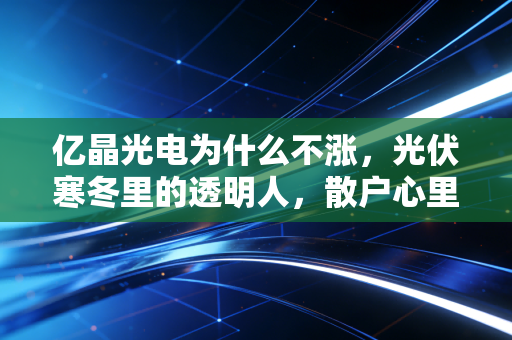 亿晶光电为什么不涨,光伏寒冬里的透明人,散户心里的那根刺