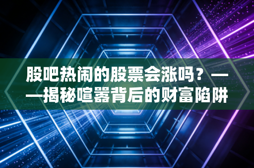 股吧热闹的股票会涨吗?——揭秘喧嚣背后的财富陷阱与人性博弈