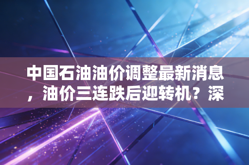 中国石油油价调整最新消息,油价三连跌后迎转机?深度解析背后的逻辑与车主的钱包