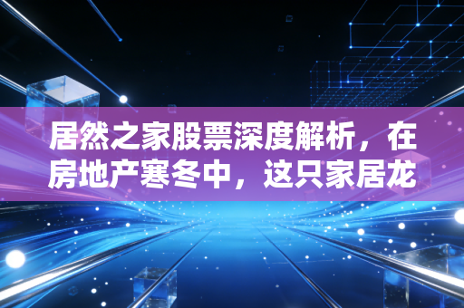 居然之家股票深度解析,在房地产寒冬中,这只家居龙头还能不能打?