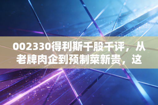 002330得利斯千股千评,从老牌肉企到预制菜新贵,这只鲁股还能吃出什么花样?