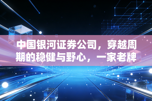 中国银河证券公司,穿越周期的稳健与野心,一家老牌券商的自我修养
