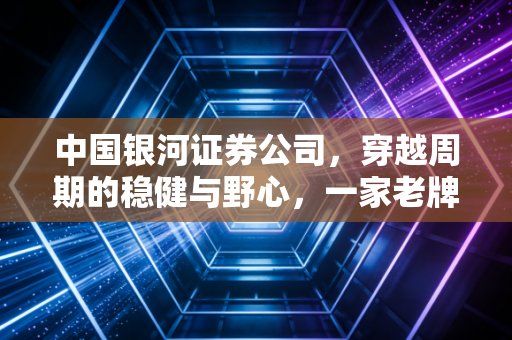 中国银河证券公司，穿越周期的稳健与野心，一家老牌券商的自我修养