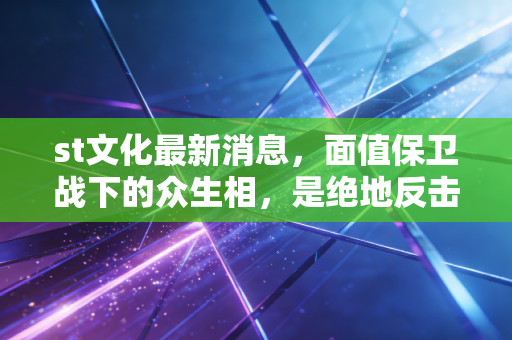 st文化最新消息，面值保卫战下的众生相，是绝地反击还是最后的晚餐？