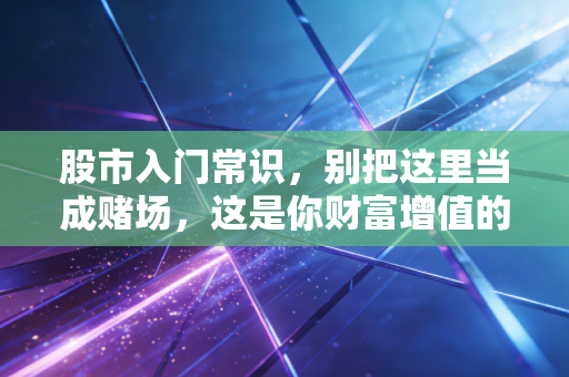 股市入门常识,别把这里当成赌场,这是你财富增值的修罗场