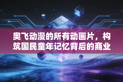 奥飞动漫的所有动画片,构筑国民童年记忆背后的商业版图与资本突围