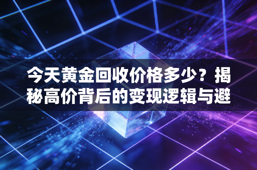 今天黄金回收价格多少?揭秘高价背后的变现逻辑与避坑指南