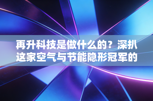 再升科技是做什么的?深扒这家空气与节能隐形冠军的商业版图