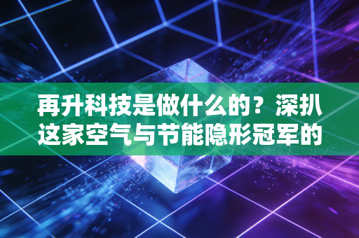 再升科技是做什么的?深扒这家空气与节能隐形冠军的商业版图