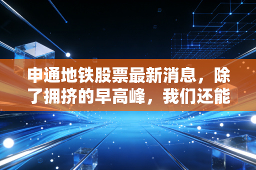 申通地铁股票最新消息,除了拥挤的早高峰,我们还能从这只上海名片里读懂什么?