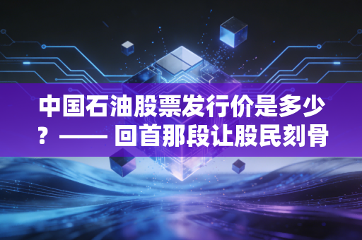 中国石油股票发行价是多少?—— 回首那段让股民刻骨铭心的历史与当下的价值重估