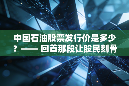 中国石油股票发行价是多少?—— 回首那段让股民刻骨铭心的历史与当下的价值重估