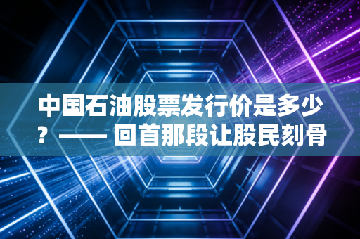 中国石油股票发行价是多少?—— 回首那段让股民刻骨铭心的历史与当下的价值重估