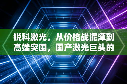 锐科激光,从价格战泥潭到高端突围,国产激光巨头的破茧之路