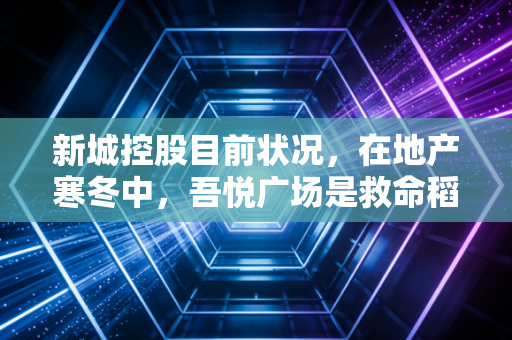 新城控股目前状况,在地产寒冬中,吾悦广场是救命稻草还是最后的倔强?