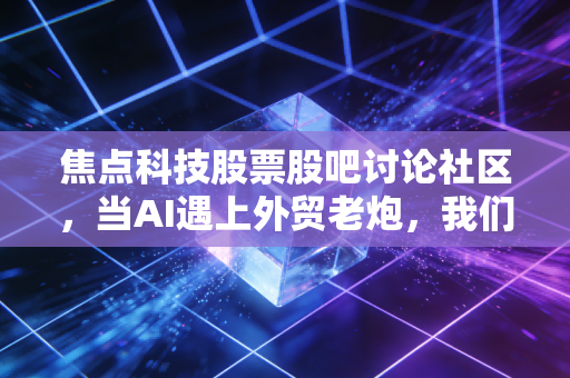焦点科技股票股吧讨论社区,当AI遇上外贸老炮,我们在焦虑什么?