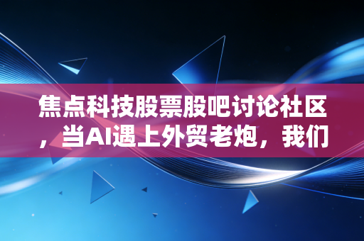 焦点科技股票股吧讨论社区,当AI遇上外贸老炮,我们在焦虑什么?