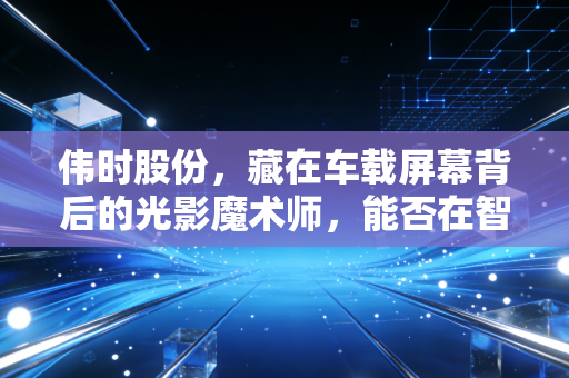 伟时股份,藏在车载屏幕背后的光影魔术师,能否在智能座舱的浪潮中突围?