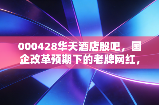 000428华天酒店股吧,国企改革预期下的老牌网红,是翻身机会还是散户的修罗场?