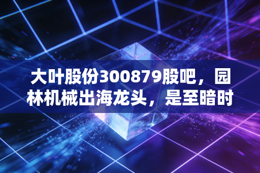 大叶股份300879股吧,园林机械出海龙头,是至暗时刻还是黄金坑?