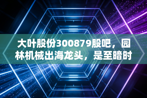 大叶股份300879股吧,园林机械出海龙头,是至暗时刻还是黄金坑?
