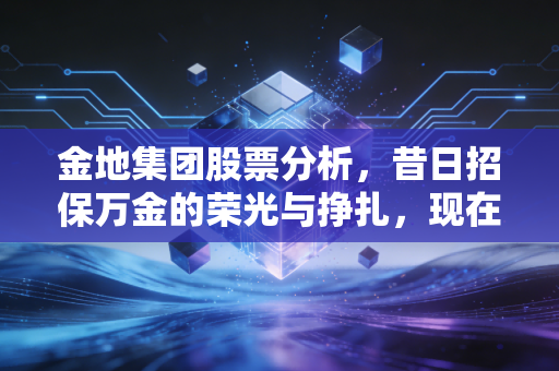 金地集团股票分析,昔日招保万金的荣光与挣扎,现在到底值不值得抄底?
