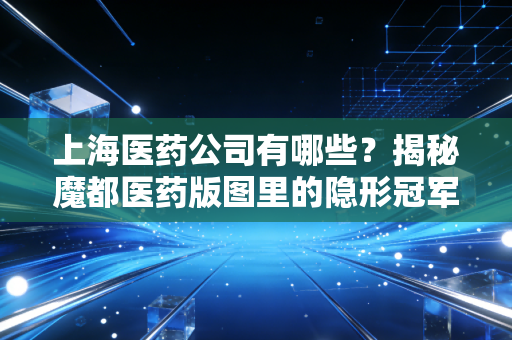 上海医药公司有哪些?揭秘魔都医药版图里的隐形冠军与投资风向标