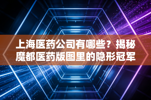 上海医药公司有哪些?揭秘魔都医药版图里的隐形冠军与投资风向标