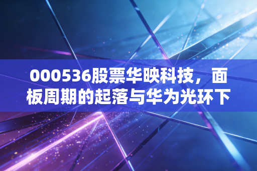 000536股票华映科技,面板周期的起落与华为光环下的投机狂欢